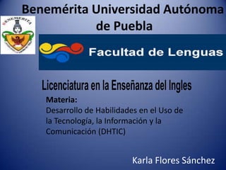 Benemérita Universidad Autónoma
de Puebla

Licenciatura en la Enseñanza del Ingles
Materia:
Desarrollo de Habilidades en el Uso de
la Tecnología, la Información y la
Comunicación (DHTIC)

Karla Flores Sánchez

 