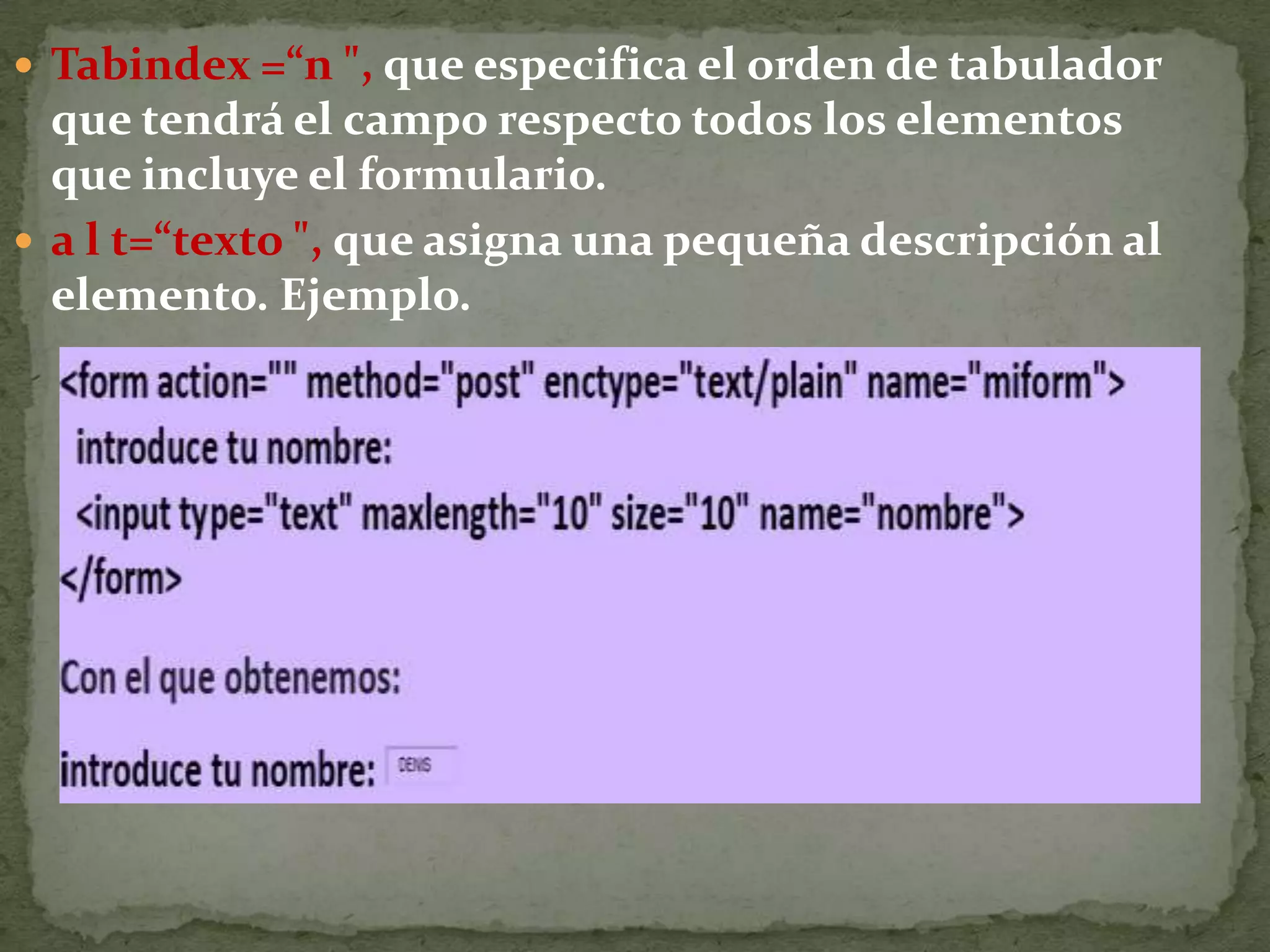 Radio, define un conjunto de elementos de formulario de tipo circular, en los que el usuario debe optar por uno solo de ellos, que se marca con el ratón o tabulador. Admite los parámetros: name=“nombre&quot;, que asigna un nombre identificador único. Este identificador debe ser el mismo para todos los elementos radio de un grupo. value= “valor “, define un valor posible de la variable para cada uno de los radio botones. checked, marca por defecto uno de los radio botones del grupo. disabled, desactiva el radio botón, por lo que el usuario no podrá marcarlo.tabindex=“n&quot;, especifica el orden de tabulador que tendrá el campo respecto todos los elementos que incluye el formulario. Ejemplo.