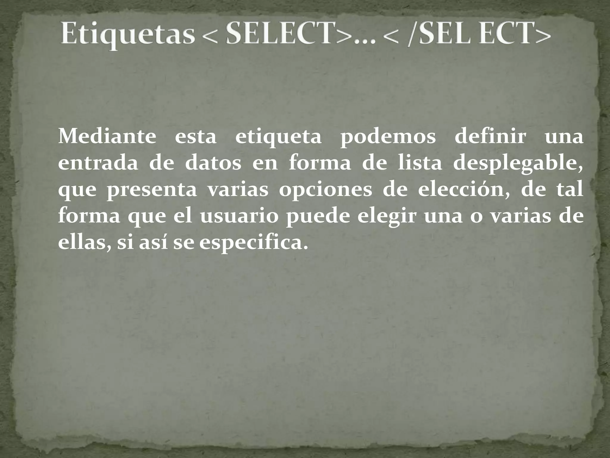 	Sus atributos y valores son: name=“nombre&quot;, que asigna un nombre identificador al campo, de tal forma que al enviar los datos del formulario la opción elegida será asociada a este nombre. Size=“n&quot;, con n= nº entero, que define el número de opciones visibles. Si n=1 el campo de selección se presenta como una lista desplegable, mientras que si se indica otro valor se presenta como una caja de lista con barra de desplazamiento múltiple, que permite elegir varias de las opciones a la vez. disabled, que desactiva la lista, de tal forma que no se produce ninguna acción cuando se pulsa una opción, pues permanece inactiva. tabindex=“n&quot;, que especifica el orden de tabulador que tendrá el campo respecto todos los elementos que incluye el formulario