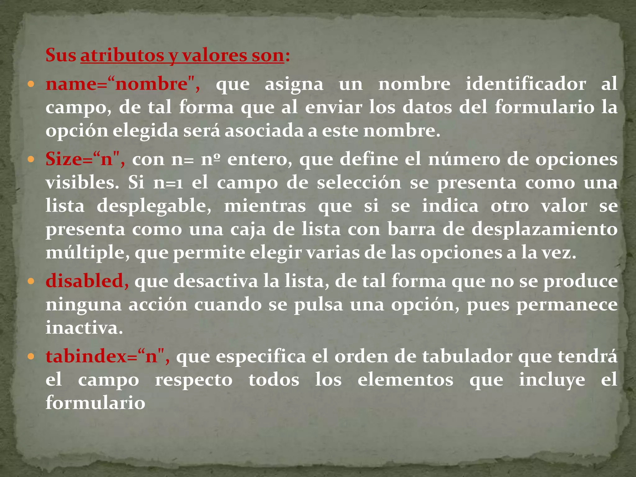 Para introducir cada una de las diferentes opciones de la lista se utiliza laetiqueta &lt;OPTION&gt;, que admite como parámetros:value, que fija el valor que será asociado al parámetro name de &lt;SELECT&gt; cuando se envíe el formulario. Este valor debe ser único para cada opción. selected, que establece la opción por defecto. Si no se especifica este parámetro en ninguna opción se tomará la primera de ellas por defecto. La anchura de la lista desplegable vendrá determinada por el número decaracteres de la opción que más tenga. Ejemplos.&lt;form action=&quot;cgi-bin/control.exe&quot; method=&quot;post&quot; enctype=&quot;text/plain&quot; name=&quot;miform&quot;&gt;  selecciona una de los siguientes valores:  &lt;select&gt;  &lt;option value=&quot;uno&quot;&gt;uno  &lt;option value=&quot;dos&quot;&gt;dos  &lt;option value=&quot;tres&quot;&gt;tres  &lt;/select&gt;&lt;/form&gt;