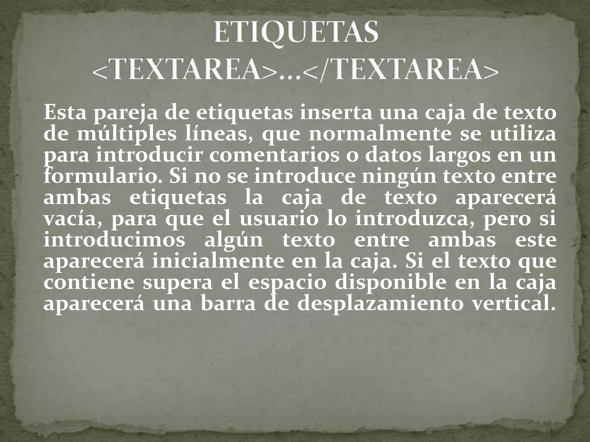 Sus atributos y valores son: name=&quot; nombre&quot;, queasigna un nombre identificador al campo, que será asociado en el envío del formulario al texto introducido en la caja de texto. cols=&quot; x &quot;, que define el número de columnas visibles de la caja de texto. rows= &quot; y &quot;, que define el número de filas visibles de la caja de texto. wrap= &quot; valor &quot;, que justifica automáticamente el texto en el interior de la caja. Este atributo es de uso complicado.Según las recomendaciones si su valor es VIRTUAL se enviará todo el texto seguido, en una línea, mientras que si vale PHYSICAL el texto se enviará separado en líneas físicas, pero así como se define no lo admiten los navegadores. Usemos cual usemos de los dos el resultado es el mismo: justificación por líneas físicas, y así y todo se producen saltos de línea indeseados. Ejemplo