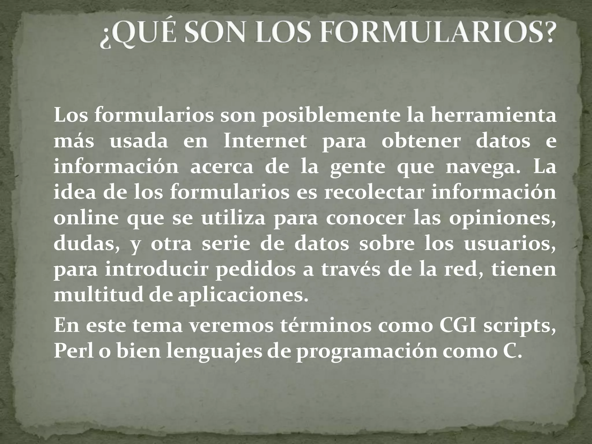 	Los formularios son posiblemente la herramienta más usada en Internet para obtener datos e información acerca de la gente que navega. La idea de los formularios es recolectar información online que se utiliza para conocer las opiniones, dudas, y otra serie de datos sobre los usuarios, para introducir pedidos a través de la red, tienen multitud de aplicaciones. 	En este tema veremos términos como CGI scripts, Perl o bien lenguajes de programación como C. ¿QUÉ SON LOS FORMULARIOS?