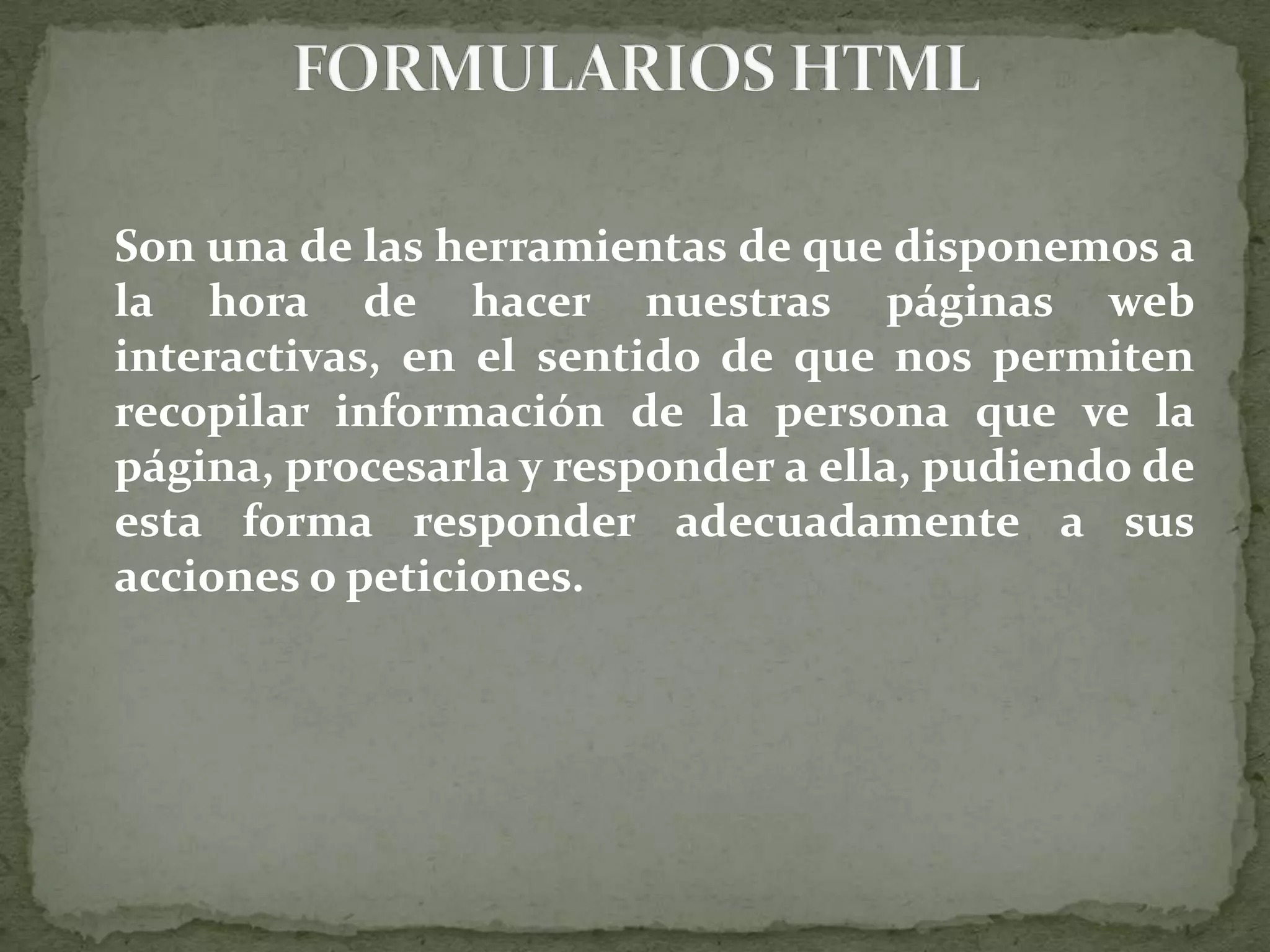 	Son una de las herramientas de que disponemos a la hora de hacer nuestras páginas web interactivas, en el sentido de que nos permiten recopilar información de la persona que ve la página, procesarla y responder a ella, pudiendo de esta forma responder adecuadamente a sus acciones o peticiones.FORMULARIOS HTML