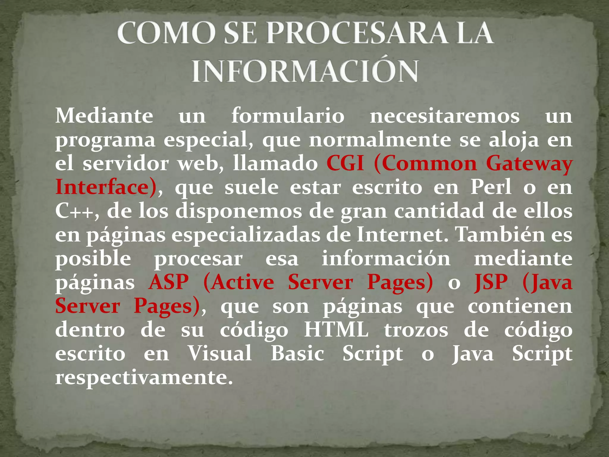 Mediante un formulario necesitaremos un programa especial, que normalmente se aloja en el servidor web, llamado CGI (Common Gateway Interface), que suele estar escrito en Perl o en C++, de los disponemos de gran cantidad de ellos en páginas especializadas de Internet. También es posible procesar esa información mediante páginas ASP (Active Server Pages) o JSP (Java Server Pages), que son páginas que contienen dentro de su código HTML trozos de código escrito en Visual Basic Script o Java Script respectivamente. COMO SE PROCESARA LA INFORMACIÓN