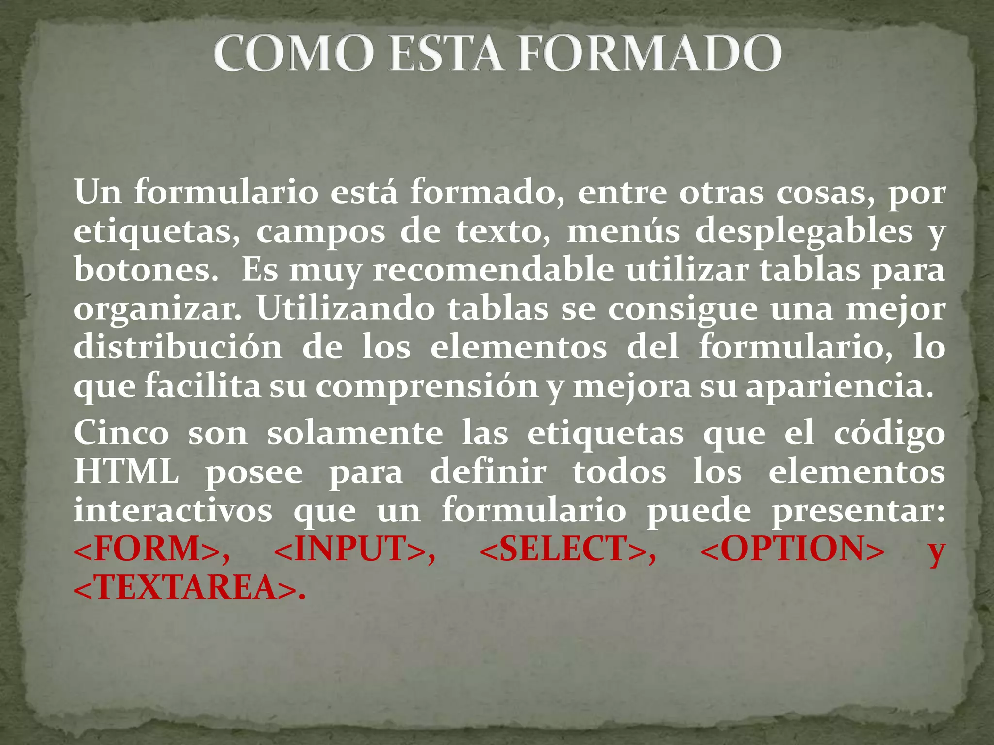 Un formulario está formado, entre otras cosas, por etiquetas, campos de texto, menús desplegables y botones.  Es muy recomendable utilizar tablas para organizar. Utilizando tablas se consigue una mejor distribución de los elementos del formulario, lo que facilita su comprensión y mejora su apariencia. 	Cinco son solamente las etiquetas que el código HTML posee para definir todos los elementos interactivos que un formulario puede presentar: &lt;FORM&gt;, &lt;INPUT&gt;, &lt;SELECT&gt;, &lt;OPTION&gt; y &lt;TEXTAREA&gt;.COMO ESTA FORMADO