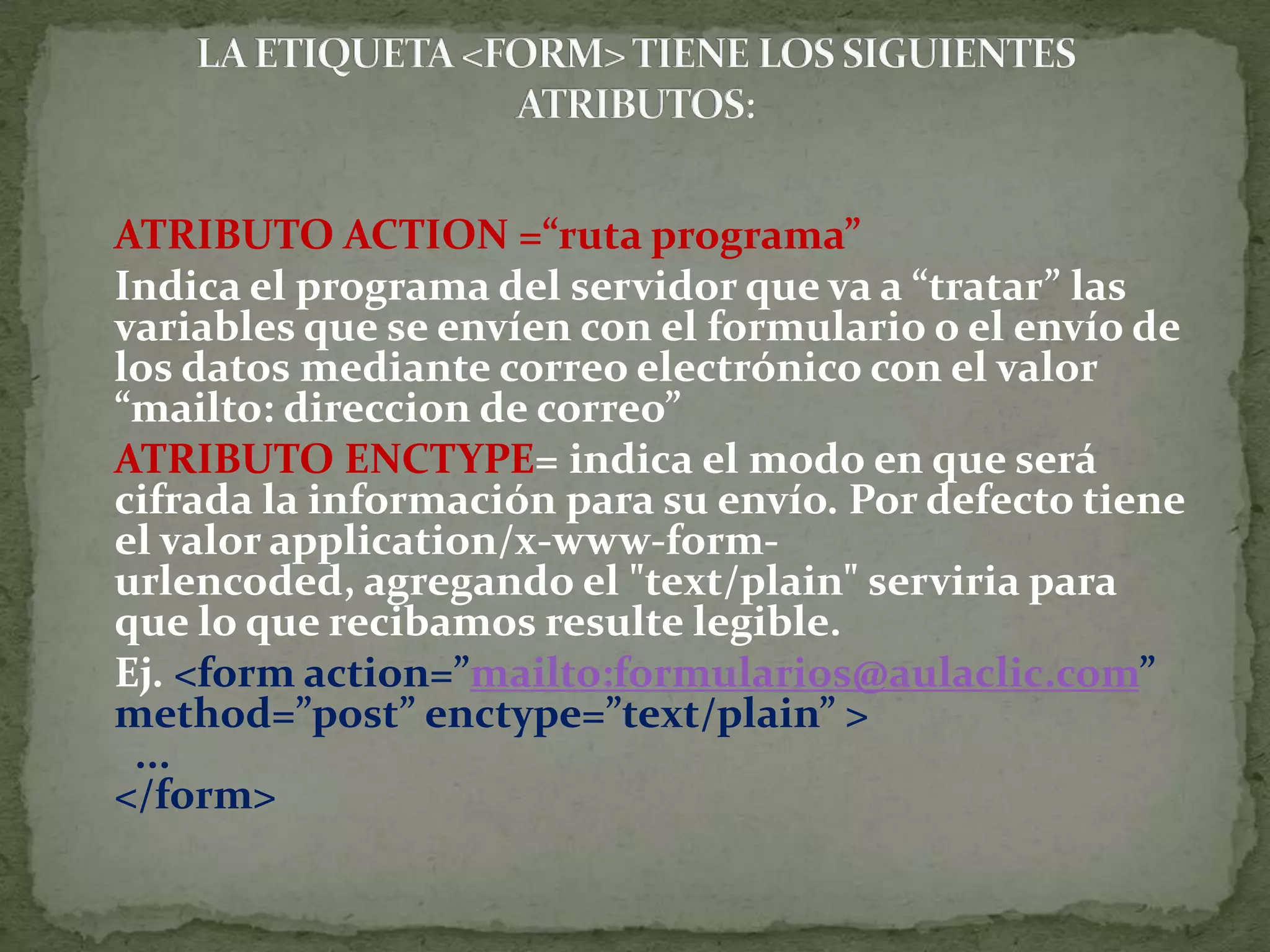 ATRIBUTO ACTION =“ruta programa”	Indica el programa del servidor que va a “tratar” las variables que se envíen con el formulario o el envío de los datos mediante correo electrónico con el valor “mailto: direccion de correo”ATRIBUTO ENCTYPE= indica el modo en que será cifrada la información para su envío. Por defecto tiene el valor application/x-www-form-urlencoded, agregando el &quot;text/plain&quot; serviria para que lo que recibamos resulte legible. 	Ej. &lt;form action=”mailto:formularios@aulaclic.com” method=”post” enctype=”text/plain” &gt;  ...&lt;/form&gt;LA ETIQUETA &lt;FORM&gt; TIENE LOS SIGUIENTES ATRIBUTOS: