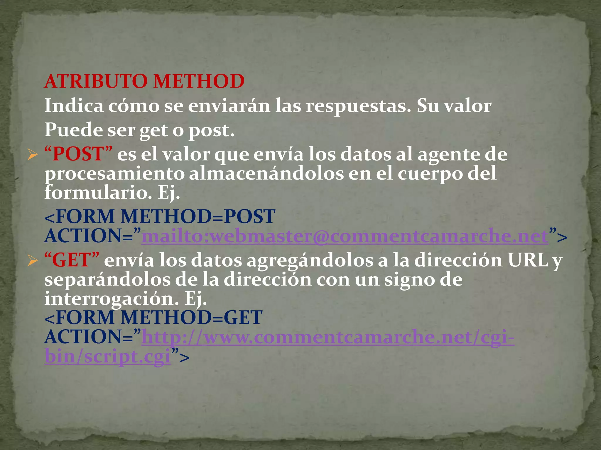 ATRIBUTO METHOD	Indica cómo se enviarán las respuestas. Su valor	Puede ser get o post. “POST” es el valor que envía los datos al agente de procesamiento almacenándolos en el cuerpo del formulario. Ej.&lt;FORM METHOD=POST ACTION=”mailto:webmaster@commentcamarche.net”&gt;“GET” envía los datos agregándolos a la dirección URL y separándolos de la dirección con un signo de interrogación. Ej. 	La etiqueta &lt;&lt;INPUT&gt; va a definir la mayoría de los diferentes elementos que va a contener el formulario.	Sus atributos y valores son: TYPE =&quot;tipo&quot;, donde tipo puede ser uno cualquiera de los elementos que veremos a continuación:text, que sirve para introducir una caja de texto simple, y admite los parámetros: name=“nombre&quot;,  asigna de forma unívoca un nombre identificador a la variable que se introduzca en la caja de texto. maxlenght=“n &quot;, que fija el número máximo de caracteres que se pueden introducir en la caja de texto. LA ETIQUETA INPUT
