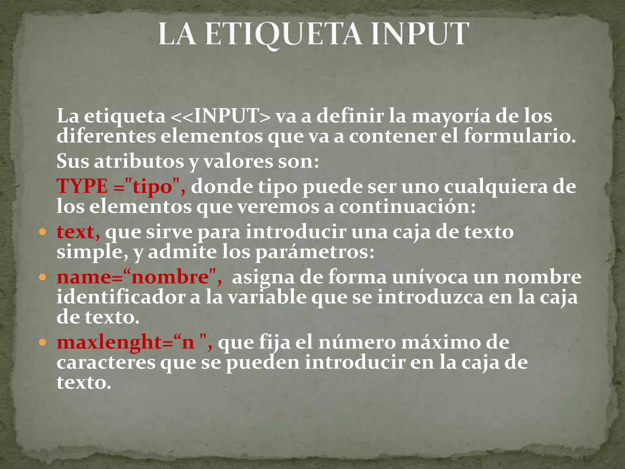 Size=“n&quot;, que establece el tamaño de la caja de texto en pantalla. Value=“ texto &quot;, que establece el valor por defecto del texto que aparecerá inicialmente en la caja de texto. disabled, que desactiva la caja de texto, por lo que el usuario no podrá escribir nada en ella.Accept=“lista de content- type&quot;, Indica el tipo de contenido que aceptará el servidor. Sus posibles valores son:	1. Text/ html 	2. Application/ msexcel 	3. Application/ msword 	4. Application/ pdf 	5. Image/ jpg 	6. Image/ gifReadonly, que establece que el texto no puede ser modificado por el usuario. 