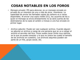 COSAS NOTABLES EN LOS FOROS
•   Mensaje privado: PM para abreviar, es un mensaje enviado en
    privado de un miembro de uno o más de otros miembros. La
    capacidad de enviar las llamadas copias de carbono es a veces
    disponibles. Al enviar una copia visible (CC), los usuarios de los a
    quien el mensaje se envía directamente no se dará cuenta de los
    destinatarios de la copia al carbón o incluso si uno fue enviado en
    primer lugar.


•   Archivo adjunto: Puede ser casi cualquier archivo. Cuando alguien
    se adjunta un archivo a cargo de una persona que se va a cargar el
    archivo al servidor del foro. Foros suelen tener límite muy estricto
    en lo que se puede conectar y lo que no (entre los cuales el tamaño
    de los archivos en cuestión). Los archivos adjuntos pueden ser
    parte de un hilo, grupo social, etc.
 