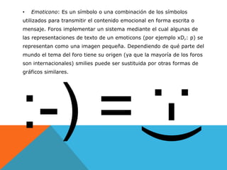 •   Emoticono: Es un símbolo o una combinación de los símbolos
utilizados para transmitir el contenido emocional en forma escrita o
mensaje. Foros implementar un sistema mediante el cual algunas de
las representaciones de texto de un emoticons (por ejemplo xD,: p) se
representan como una imagen pequeña. Dependiendo de qué parte del
mundo el tema del foro tiene su origen (ya que la mayoría de los foros
son internacionales) smilies puede ser sustituida por otras formas de
gráficos similares.
 