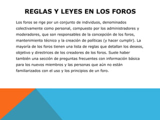 REGLAS Y LEYES EN LOS FOROS
Los foros se rige por un conjunto de individuos, denominados
colectivamente como personal, compuesto por los administradores y
moderadores, que son responsables de la concepción de los foros,
mantenimiento técnico y la creación de políticas (y hacer cumplir). La
mayoría de los foros tienen una lista de reglas que detallan los deseos,
objetivo y directrices de los creadores de los foros. Suele haber
también una sección de preguntas frecuentes con información básica
para los nuevos miembros y las personas que aún no están
familiarizados con el uso y los principios de un foro.
 