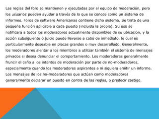Las reglas del foro se mantienen y ejecutadas por el equipo de moderación, pero
los usuarios pueden ayudar a través de lo que se conoce como un sistema de
informes. Foros de software Americanas contiene dicho sistema. Se trata de una
pequeña función aplicable a cada puesto (incluida la propia). Su uso se
notificará a todos los moderadores actualmente disponibles de su ubicación, y la
acción subsiguiente o juicio puede llevarse a cabo de inmediato, lo cual es
particularmente deseable en placas grandes o muy desarrollado. Generalmente,
los moderadores alentar a los miembros a utilizar también el sistema de mensajes
privados si desea denunciar el comportamiento. Los moderadores generalmente
fruncir el ceño a los intentos de moderación por parte de no-moderadores,
especialmente cuando los moderadores aspirantes a ni siquiera emitir un informe.
Los mensajes de los no-moderadores que actúan como moderadores
generalmente declarar un puesto en contra de las reglas, o predecir castigo.
 