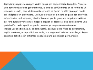 Cuando las reglas se rompen varios pasos son comúnmente tomadas. Primero,
una advertencia se da generalmente, lo que es comúnmente en la forma de un
mensaje privado, pero el desarrollo reciente ha hecho posible para que pueda
ser integrada en el software. Después de esto, si el hecho se pasa por alto y las
advertencias no funcionan, el miembro es - por lo general - en primer exiliado
del foro durante varios días. Negar a alguien el acceso al sitio que se llama una
prohibición. uede significar que la persona ya no puede conectarse o
incluso ver el sitio más. Si el delincuente, después de la frase de advertencia,
repite la ofensa, otra prohibición se da, por lo general esta vez más larga. Acoso
continuo del sitio con el tiempo conduce a una prohibición permanente.
 