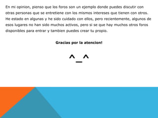 En mi opinion, pienso que los foros son un ejemplo donde puedes discutir con
otras personas que se entretiene con los mismos intereses que tienen con otros.
He estado en algunas y he sido cuidado con ellos, pero recientemente, algunos de
esos lugares no han sido muchos activos, pero si se que hay muchos otros foros
disponibles para entrar y tambien puedes crear tu propio.


                           Gracias por la atencion!



                                   ^_^
 