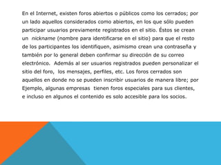 En el Internet, existen foros abiertos o públicos como los cerrados; por
un lado aquellos considerados como abiertos, en los que sólo pueden
participar usuarios previamente registrados en el sitio. Éstos se crean
un nickname (nombre para identificarse en el sitio) para que el resto
de los participantes los identifiquen, asimismo crean una contraseña y
también por lo general deben confirmar su dirección de su correo
electrónico. Además al ser usuarios registrados pueden personalizar el
sitio del foro, los mensajes, perfiles, etc. Los foros cerrados son
aquellos en donde no se pueden inscribir usuarios de manera libre; por
Ejemplo, algunas empresas tienen foros especiales para sus clientes,
e incluso en algunos el contenido es solo accesible para los socios.
 