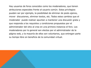 Hay usuarios de foros conocidos como los moderadores, que tienen
atribuciones especiales frente al usuario común. Estos privilegios
pueden ser por ejemplo, la posibilidad de eliminar de posts ajenos,
mover discusiones, eliminar textos, etc. Todos estos cambios que el
moderador puede realizar apuntan a mantener una discusión grata y
que responda a los requisitos y condiciones propuestos por el
administrador del sitio al crea en una primera instancia el foro. Los
moderadores por lo general son electos por el administrador de la
página web, y la mayoría de ellos son voluntarios, que entregan parte
su tiempo libre en beneficio de la comunidad virtual.
 