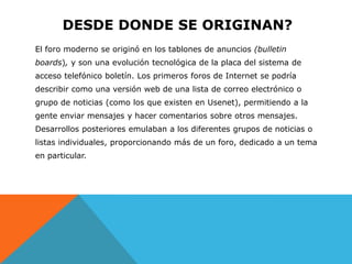DESDE DONDE SE ORIGINAN?
El foro moderno se originó en los tablones de anuncios (bulletin
boards), y son una evolución tecnológica de la placa del sistema de
acceso telefónico boletín. Los primeros foros de Internet se podría
describir como una versión web de una lista de correo electrónico o
grupo de noticias (como los que existen en Usenet), permitiendo a la
gente enviar mensajes y hacer comentarios sobre otros mensajes.
Desarrollos posteriores emulaban a los diferentes grupos de noticias o
listas individuales, proporcionando más de un foro, dedicado a un tema
en particular.
 