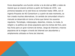 Foros desempeñar una función similar a la de dial-up BBS y redes de
Usenet que se crearon primero a partir de finales de 1970. Los
primeros basados ​en la web foros se remontan hasta 1994, con el
ingenio Proyecto de W3 Consortium y a partir de este momento, se
han creado muchas alternativas. Un sentido de comunidad virtual a
menudo se desarrolla en torno a foros que tienen los usuarios
regulares. Tecnología, videojuegos, deportes, música, la moda, la
religión y la política son áreas populares para los temas del foro, pero
hay foros para un gran número de temas. Jerga de Internet y macros
populares de la imagen a través de Internet son abundantes y
ampliamente utilizado en foros de Internet.
 