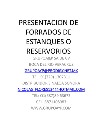 PRESENTACION DE
FORRADOS DE
ESTANQUES O
RESERVORIOS
GRUPOA&P SA DE CV
BOCA DEL RIO VERACRUZ
GRUPOAYP@PRODIGY.NET.MX
TEL: 01(229) 1307311
DISTRIBUIDOR SINALOA SONORA
NICOLAS_FLORES124@HOTMAIL.COM
TEL: O1(687)89 63673
CEL: 6871108983
WWW.GRUPOAYP.COM
 