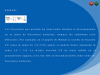 E j e m p l o :
L a s f r a c c i o n e s q u e p o s e í a n u n n u m e r a d o r d i s t i n t o s e d e s c o m p o n í a n
e n l a s u m a d e f r a c c i o n e s u n i t a r i a s , s i e m p r e l o s s u m a n d o s e r a n
d i f e r e n t e s . P o r e j e m p l o , e n e l p a p i r o d e R h i n d s e e s c r i b e l a f r a c c i ó n
2 / 5 c o m o l a s u m a d e 1 / 3 + 1 / 1 5 , j a m á s s e p o d r í a h a b e r e m p l e a d o l a
s u m a 1 / 5 + 1 / 5 . L a m i s m a f r a c c i ó n 2 / 5 n o t e n í a c a b i d a e n e l
p e n s a m i e n t o e g i p c i o , s i n o t a n s ó l o s u d e s c o m p o s i c i ó n c o m o s u m a d e
f r a c c i o n e s u n i t a r i a s .
 