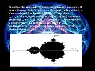 Para diferentes valores de “c”, obtenemos diferentes sucesiones. Si
la sucesión es acotada, “c” pertenece al conjunto de Mandelbrot, y
si no, queda excluido. Por ejemplo, para c=1 se obtiene:
0, 1, 2, 5, 26, 677, etc.(0, 1=02+1, 2=12+1, 5=22+1, etc.) Para c=-0.5
obtenemos 0, -0.5, -0.25, -0.4375, -0.30859375, -0.404769897, etc.
De esta forma, c=-0.5 pertenece al conjunto y c=1 no.
Si además consideramos números complejos, obtenemos la
siguiente figura:
 