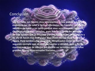 Conclusión:
 Los fractales son figuras muy interesantes y muy padres y aun mas
 cuando se les da color o formas diferentes, los fractales son muy
 sencillos de hacer y no tanto porque sean sencillos pues también
 tienes su chiste para hacerlos, pues hay unos como los ejemplos
 de este ensayo que se empieza por una figura como un triangulo y
 de ahí se hacen mas triángulos mas chicos dentro de la misma
 figura. Pero también hay otros más complicados como las del
 segundo ejemplo que se vasa en cuentas y cálculos, pero a fin de
 cuentas este tipo de dibujos por decirlo así terminan siendo unas
 grandes figuras determinadas fractales.
 