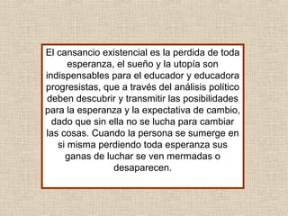El cansancio existencial es la perdida de toda
esperanza, el sueño y la utopía son
indispensables para el educador y educadora
progresistas, que a través del análisis político
deben descubrir y transmitir las posibilidades
para la esperanza y la expectativa de cambio,
dado que sin ella no se lucha para cambiar
las cosas. Cuando la persona se sumerge en
si misma perdiendo toda esperanza sus
ganas de luchar se ven mermadas o
desaparecen.
 