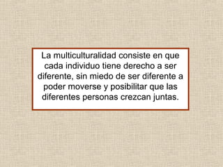 La multiculturalidad consiste en que
cada individuo tiene derecho a ser
diferente, sin miedo de ser diferente a
poder moverse y posibilitar que las
diferentes personas crezcan juntas.
 