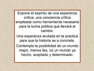 Expone el espíritu de una esperanza
crítica, una conciencia crítica
empleada como herramienta necesaria
para la lucha política que llevará al
cambio.
Una esperanza anclada en la practica
para que la historia se a concreta.
Contempla la posibilidad de un mundo
mejor, menos feo, no un mundo ya
hecho, aceptado y determinado.
 
