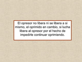 El opresor no libera ni se libera a si
mismo, el oprimido en cambio, si lucha
libera al opresor por el hecho de
impedirle continuar oprimiendo.
 