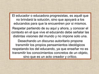El educador o educadora progresistas, es aquél que
no brindará la solución, sino que apoyará a los
educandos para que la encuentren por si mismos.
Respetar partiendo de su aquí y ahora, y conocer el
contexto en el que vive el educando debe señalar las
distintas visiones del mundo y no impone solo una.
Desechando un discurso autoritario propone
transmitir los propios pensamientos ideológicos
respetando los del educando, ya que enseñar no es
transmitir los conocimientos concretos de un objeto,
sino que es un acto creador y crítico.
 