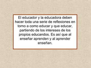 El educador y la educadora deben
hacer toda una serie de reflexiones en
torno a como educar y que educar,
partiendo de los intereses de los
propios educandos. Es así que al
enseñar aprenden y al aprender
enseñan.
 