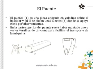 El Puente
• El puente (1) es una pieza apoyada en voladizo sobre el
bastidor y en él se alojan unas lunetas (4) donde se apoya
el eje portaherramientas.
• En la parte superior del puente suele haber montado uno o
varios tornillos de cáncamo para facilitar el transporte de
la máquina.
 