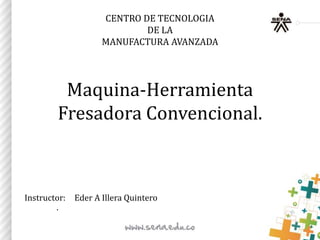 CENTRO DE TECNOLOGIA
DE LA
MANUFACTURA AVANZADA
Maquina-Herramienta
Fresadora Convencional.
Instructor: Eder A Illera Quintero
.
 