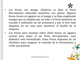 • Las fresas con mango cilíndrico se fijan al Porta
Herramienta utilizando mandriles con pinzas. Algunas
fresas tienen un agujero en el mango y se fijan empleando
mangos que se adaptan por un lado a la fresa mediante un
roscado o utilizando un eje prisionero y por el otro lado
disponen de un cono para montarse al husillo de la
máquina.
• Las fresas para montaje sobre árbol tienen un agujero
central para alojar el eje Porta Herramientas, cuyo
diámetro está normalizado. Estas fresas disponen de un
chavetero para asegurar la rotación de la herramienta y
evitar que patinen.
 