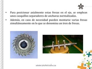 • Para posicionar axialmente estas fresas en el eje, se emplean
unos casquillos separadores de anchuras normalizadas.
• Además, en caso de necesidad pueden montarse varias fresas
simultáneamente en lo que se denomina un tren de fresas.
 