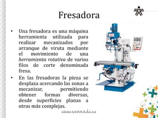 Fresadora
• Una fresadora es una máquina
herramienta utilizada para
realizar mecanizados por
arranque de viruta mediante
el movimiento de una
herramienta rotativa de varios
filos de corte denominada
fresa.
• En las fresadoras la pieza se
desplaza acercando las zonas a
mecanizar, permitiendo
obtener formas diversas,
desde superficies planas a
otras más complejas.
 