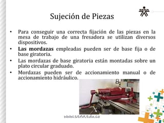 Sujeción de Piezas
• Para conseguir una correcta fijación de las piezas en la
mesa de trabajo de una fresadora se utilizan diversos
dispositivos.
• Las mordazas empleadas pueden ser de base fija o de
base giratoria.
• Las mordazas de base giratoria están montadas sobre un
plato circular graduado.
• Mordazas pueden ser de accionamiento manual o de
accionamiento hidráulico.
 