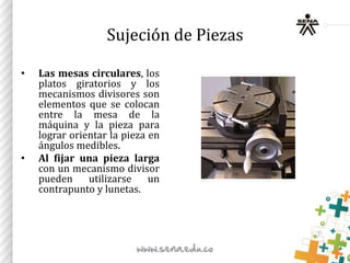 • Las mesas circulares, los
platos giratorios y los
mecanismos divisores son
elementos que se colocan
entre la mesa de la
máquina y la pieza para
lograr orientar la pieza en
ángulos medibles.
• Al fijar una pieza larga
con un mecanismo divisor
pueden utilizarse un
contrapunto y lunetas.
Sujeción de Piezas
 