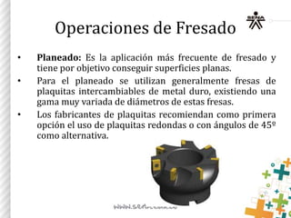 Operaciones de Fresado
• Planeado: Es la aplicación más frecuente de fresado y
tiene por objetivo conseguir superficies planas.
• Para el planeado se utilizan generalmente fresas de
plaquitas intercambiables de metal duro, existiendo una
gama muy variada de diámetros de estas fresas.
• Los fabricantes de plaquitas recomiendan como primera
opción el uso de plaquitas redondas o con ángulos de 45º
como alternativa.
 