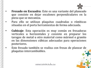 • Fresado en Escuadra: Este es una variante del planeado
que consiste en dejar escalones perpendiculares en la
pieza que se mecaniza.
• Para ello se utilizan plaquitas cuadradas o rómbicas
situadas en el porta herramientas de forma adecuada.
• Cubicaje: Esta operación es muy común en fresadoras
verticales u horizontales y consiste en preparar los
tarugos de metal u otro material como mármol o granito
en las dimensiones cúbicas adecuadas para operaciones
posteriores.
• Este fresado también se realiza con fresas de planear de
plaquitas intercambiables.
 