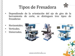 Tipos de Fresadora
• Dependiendo de la orientación del eje de giro de la
herramienta de corte, se distinguen tres tipos de
fresadoras:
• Horizontales.
• Verticales.
• Universales.
 