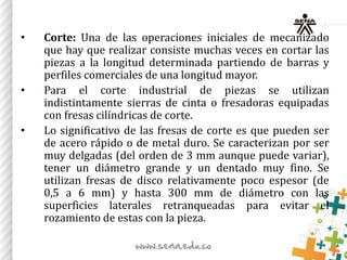 • Corte: Una de las operaciones iniciales de mecanizado
que hay que realizar consiste muchas veces en cortar las
piezas a la longitud determinada partiendo de barras y
perfiles comerciales de una longitud mayor.
• Para el corte industrial de piezas se utilizan
indistintamente sierras de cinta o fresadoras equipadas
con fresas cilíndricas de corte.
• Lo significativo de las fresas de corte es que pueden ser
de acero rápido o de metal duro. Se caracterizan por ser
muy delgadas (del orden de 3 mm aunque puede variar),
tener un diámetro grande y un dentado muy fino. Se
utilizan fresas de disco relativamente poco espesor (de
0,5 a 6 mm) y hasta 300 mm de diámetro con las
superficies laterales retranqueadas para evitar el
rozamiento de estas con la pieza.
 
