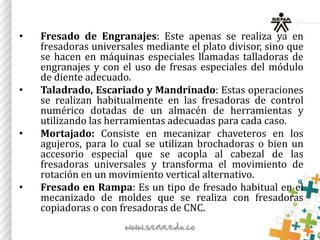 • Fresado de Engranajes: Este apenas se realiza ya en
fresadoras universales mediante el plato divisor, sino que
se hacen en máquinas especiales llamadas talladoras de
engranajes y con el uso de fresas especiales del módulo
de diente adecuado.
• Taladrado, Escariado y Mandrinado: Estas operaciones
se realizan habitualmente en las fresadoras de control
numérico dotadas de un almacén de herramientas y
utilizando las herramientas adecuadas para cada caso.
• Mortajado: Consiste en mecanizar chaveteros en los
agujeros, para lo cual se utilizan brochadoras o bien un
accesorio especial que se acopla al cabezal de las
fresadoras universales y transforma el movimiento de
rotación en un movimiento vertical alternativo.
• Fresado en Rampa: Es un tipo de fresado habitual en el
mecanizado de moldes que se realiza con fresadoras
copiadoras o con fresadoras de CNC.
 