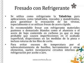 Fresado con Refrigerante
• Se utiliza como refrigerante la Taladrina para
aplicaciones, como taladrados, roscados y mandrinados,
para garantizar la evacuación de las virutas,
especialmente si se utilizan fresas de acero rápido.
• Es recomendable fresar con refrigerante materiales
pastosos o demasiado blandos como el aluminio o el
acero de bajo contenido en carbono ya que es muy
probable que causen imperfecciones en el acabado
superficial, dispersiones en las medidas de la pieza e
incluso roturas de los filos de corte.
• Para evitar excesos de temperatura por el
sobrecalentamiento de husillos, herramientas y otros
elementos, suelen incorporarse circuitos internos de
refrigeración por aceite o aire.
 