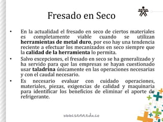 Fresado en Seco
• En la actualidad el fresado en seco de ciertos materiales
es completamente viable cuando se utilizan
herramientas de metal duro, por eso hay una tendencia
reciente a efectuar los mecanizados en seco siempre que
la calidad de la herramienta lo permita.
• Salvo excepciones, el fresado en seco se ha generalizado y
ha servido para que las empresas se hayan cuestionado
usar taladrina únicamente en las operaciones necesarias
y con el caudal necesario.
• Es necesario evaluar con cuidado operaciones,
materiales, piezas, exigencias de calidad y maquinaria
para identificar los beneficios de eliminar el aporte de
refrigerante.
 