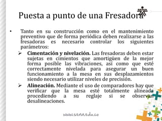 Puesta a punto de una Fresadora
• Tanto en su construcción como en el mantenimiento
preventivo que de forma periódica deben realizarse a las
fresadoras es necesario controlar los siguientes
parámetros:
 Cimentación y nivelación. Las fresadoras deben estar
sujetas en cimientos que amortigüen de la mejor
forma posible las vibraciones, así como que esté
correctamente nivelada para asegurar un buen
funcionamiento a la mesa en sus desplazamientos
siendo necesario utilizar niveles de precisión.
 Alineación. Mediante el uso de comparadores hay que
verificar que la mesa esté totalmente alineada
procediendo a su reglaje si se observan
desalineaciones.
 