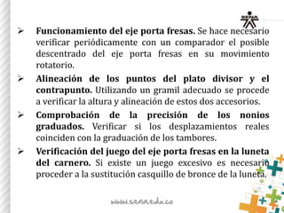  Funcionamiento del eje porta fresas. Se hace necesario
verificar periódicamente con un comparador el posible
descentrado del eje porta fresas en su movimiento
rotatorio.
 Alineación de los puntos del plato divisor y el
contrapunto. Utilizando un gramil adecuado se procede
a verificar la altura y alineación de estos dos accesorios.
 Comprobación de la precisión de los nonios
graduados. Verificar si los desplazamientos reales
coinciden con la graduación de los tambores.
 Verificación del juego del eje porta fresas en la luneta
del carnero. Si existe un juego excesivo es necesario
proceder a la sustitución casquillo de bronce de la luneta.
 