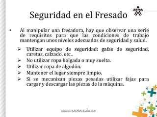 Seguridad en el Fresado
• Al manipular una fresadora, hay que observar una serie
de requisitos para que las condiciones de trabajo
mantengan unos niveles adecuados de seguridad y salud.
 Utilizar equipo de seguridad: gafas de seguridad,
caretas, calzado, etc..
 No utilizar ropa holgada o muy suelta.
 Utilizar ropa de algodón.
 Mantener el lugar siempre limpio.
 Si se mecanizan piezas pesadas utilizar fajas para
cargar y descargar las piezas de la máquina.
 