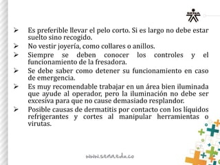  Es preferible llevar el pelo corto. Si es largo no debe estar
suelto sino recogido.
 No vestir joyería, como collares o anillos.
 Siempre se deben conocer los controles y el
funcionamiento de la fresadora.
 Se debe saber como detener su funcionamiento en caso
de emergencia.
 Es muy recomendable trabajar en un área bien iluminada
que ayude al operador, pero la iluminación no debe ser
excesiva para que no cause demasiado resplandor.
 Posible causas de dermatitis por contacto con los líquidos
refrigerantes y cortes al manipular herramientas o
virutas.
 